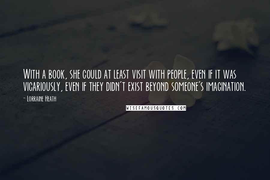 Lorraine Heath Quotes: With a book, she could at least visit with people, even if it was vicariously, even if they didn't exist beyond someone's imagination.