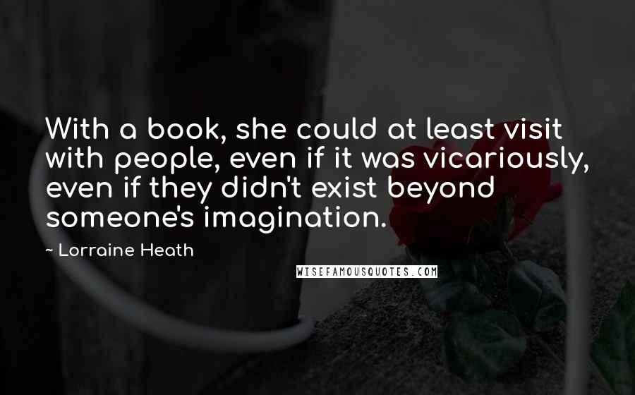 Lorraine Heath Quotes: With a book, she could at least visit with people, even if it was vicariously, even if they didn't exist beyond someone's imagination.