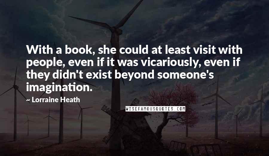 Lorraine Heath Quotes: With a book, she could at least visit with people, even if it was vicariously, even if they didn't exist beyond someone's imagination.