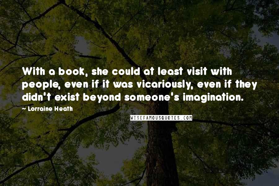 Lorraine Heath Quotes: With a book, she could at least visit with people, even if it was vicariously, even if they didn't exist beyond someone's imagination.