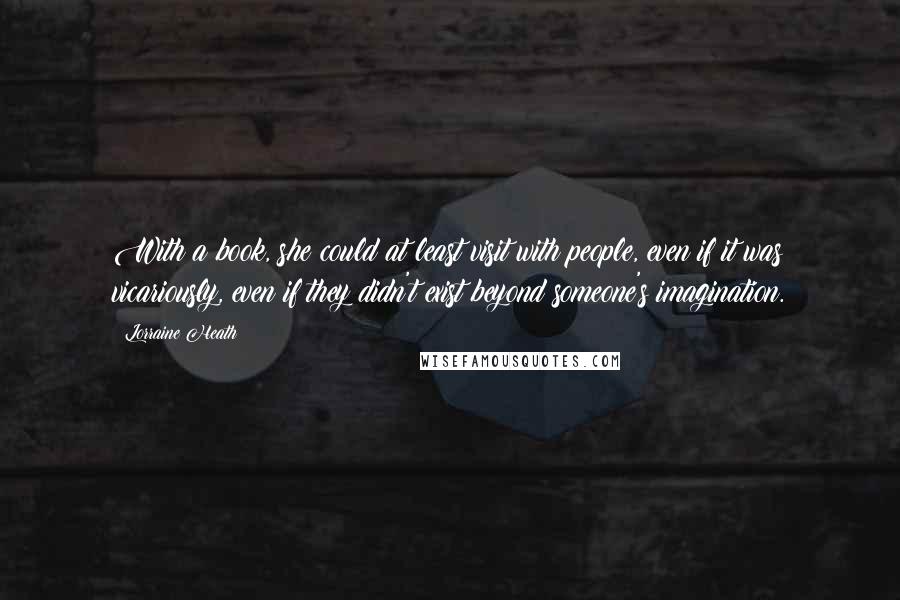 Lorraine Heath Quotes: With a book, she could at least visit with people, even if it was vicariously, even if they didn't exist beyond someone's imagination.