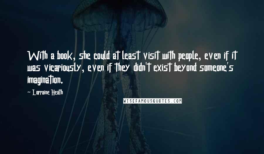 Lorraine Heath Quotes: With a book, she could at least visit with people, even if it was vicariously, even if they didn't exist beyond someone's imagination.