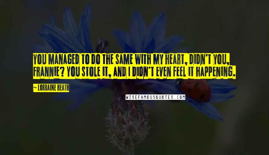 Lorraine Heath Quotes: You managed to do the same with my heart, didn't you, Frannie? You stole it, and I didn't even feel it happening.