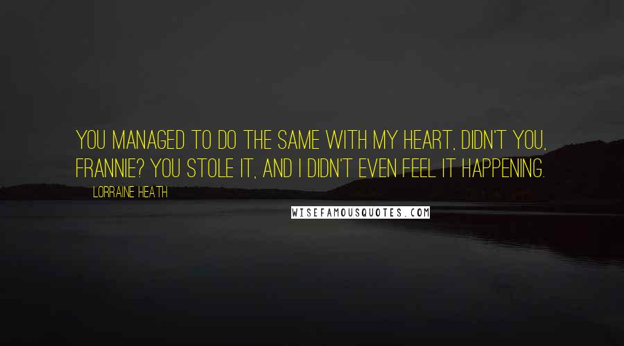 Lorraine Heath Quotes: You managed to do the same with my heart, didn't you, Frannie? You stole it, and I didn't even feel it happening.