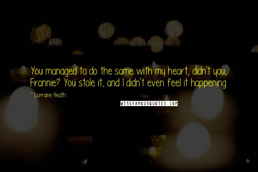 Lorraine Heath Quotes: You managed to do the same with my heart, didn't you, Frannie? You stole it, and I didn't even feel it happening.