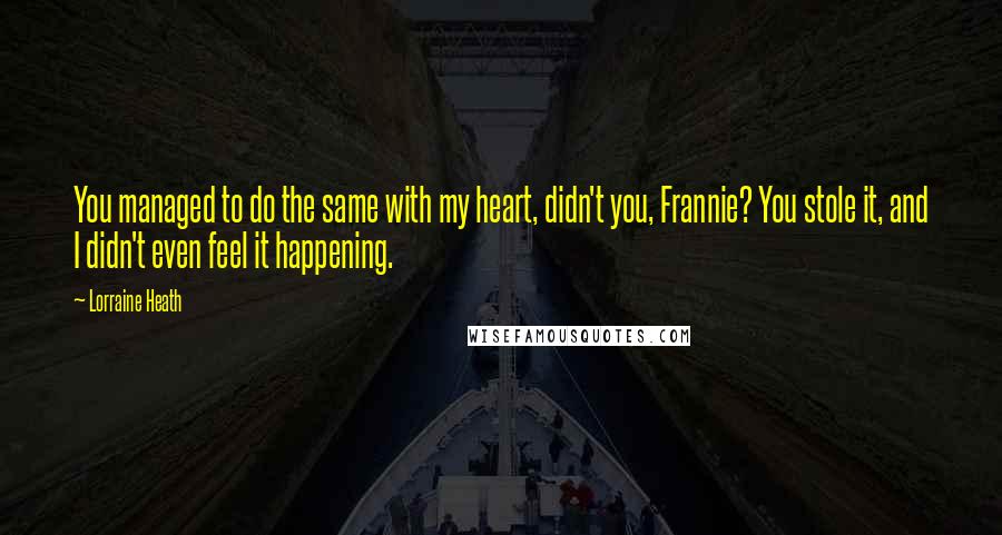 Lorraine Heath Quotes: You managed to do the same with my heart, didn't you, Frannie? You stole it, and I didn't even feel it happening.