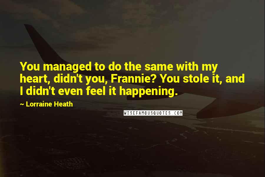 Lorraine Heath Quotes: You managed to do the same with my heart, didn't you, Frannie? You stole it, and I didn't even feel it happening.