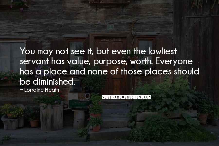 Lorraine Heath Quotes: You may not see it, but even the lowliest servant has value, purpose, worth. Everyone has a place and none of those places should be diminished.