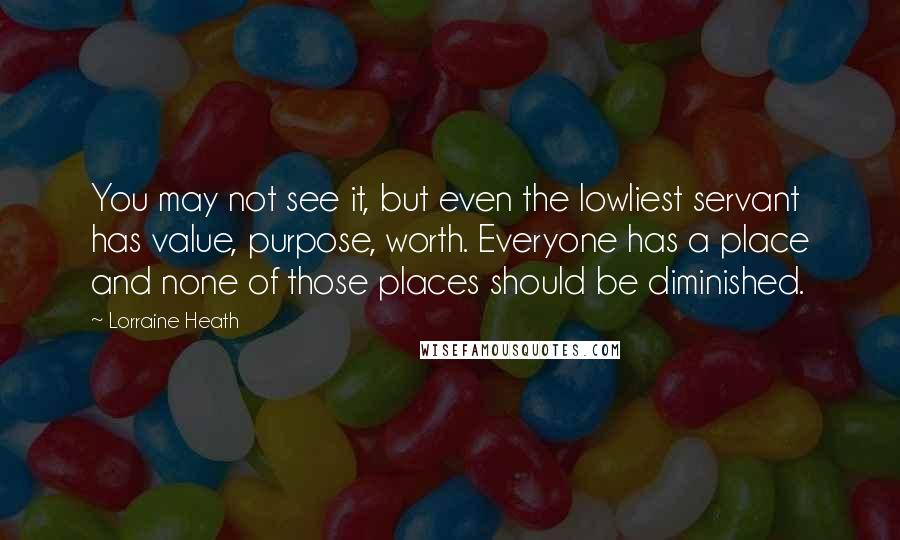 Lorraine Heath Quotes: You may not see it, but even the lowliest servant has value, purpose, worth. Everyone has a place and none of those places should be diminished.