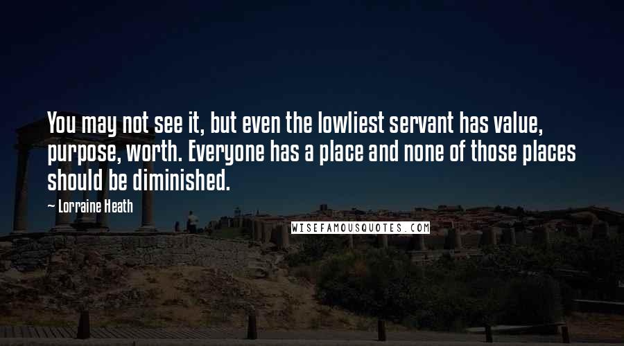 Lorraine Heath Quotes: You may not see it, but even the lowliest servant has value, purpose, worth. Everyone has a place and none of those places should be diminished.