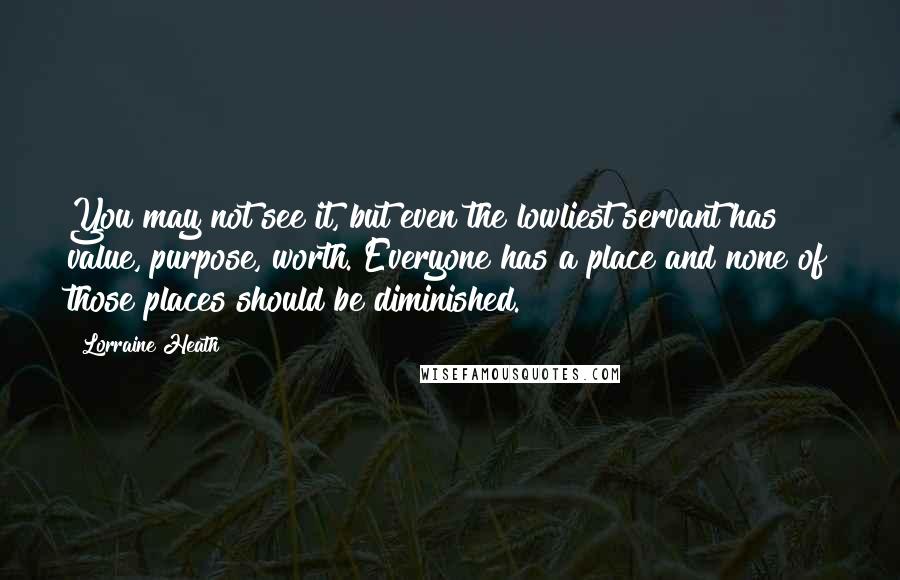 Lorraine Heath Quotes: You may not see it, but even the lowliest servant has value, purpose, worth. Everyone has a place and none of those places should be diminished.