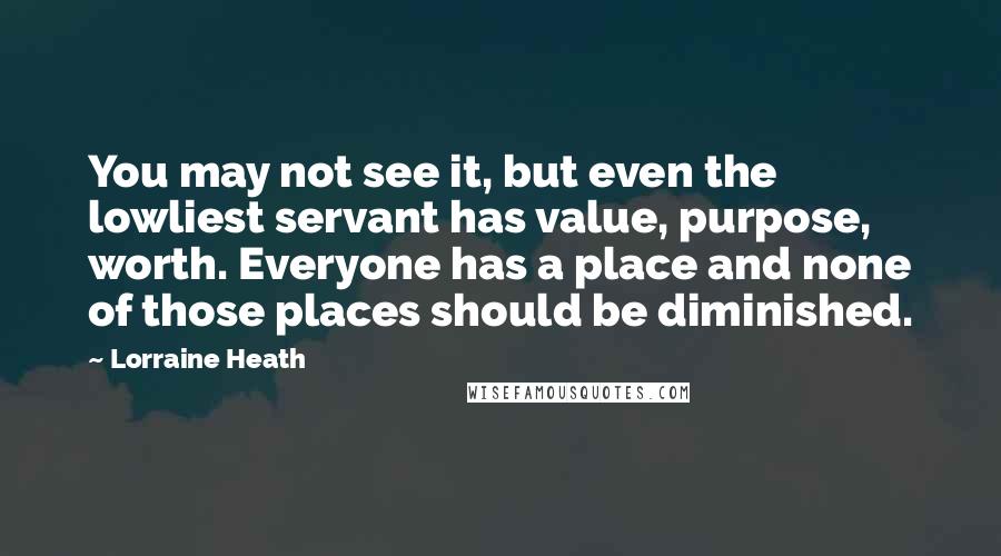 Lorraine Heath Quotes: You may not see it, but even the lowliest servant has value, purpose, worth. Everyone has a place and none of those places should be diminished.