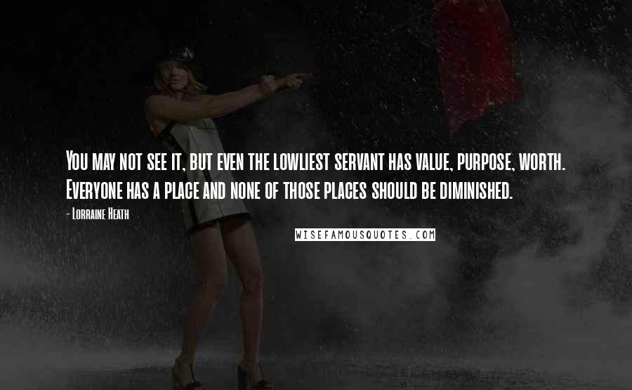 Lorraine Heath Quotes: You may not see it, but even the lowliest servant has value, purpose, worth. Everyone has a place and none of those places should be diminished.