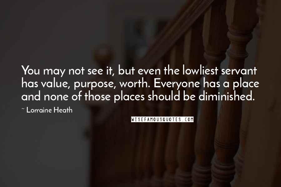 Lorraine Heath Quotes: You may not see it, but even the lowliest servant has value, purpose, worth. Everyone has a place and none of those places should be diminished.