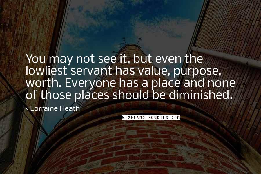 Lorraine Heath Quotes: You may not see it, but even the lowliest servant has value, purpose, worth. Everyone has a place and none of those places should be diminished.