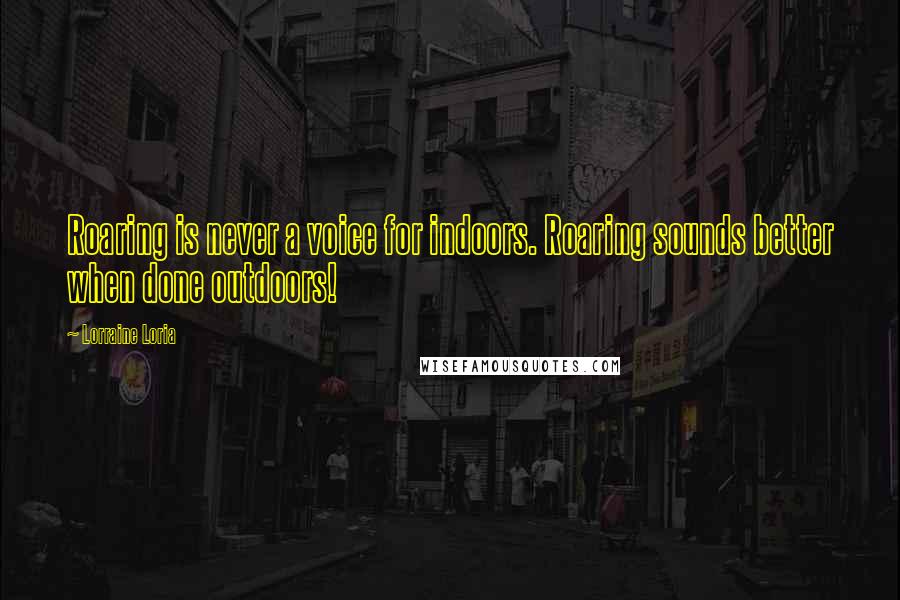 Lorraine Loria Quotes: Roaring is never a voice for indoors. Roaring sounds better when done outdoors!