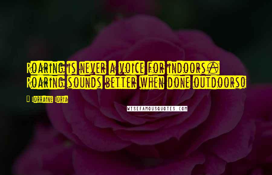 Lorraine Loria Quotes: Roaring is never a voice for indoors. Roaring sounds better when done outdoors!