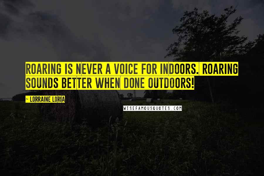 Lorraine Loria Quotes: Roaring is never a voice for indoors. Roaring sounds better when done outdoors!