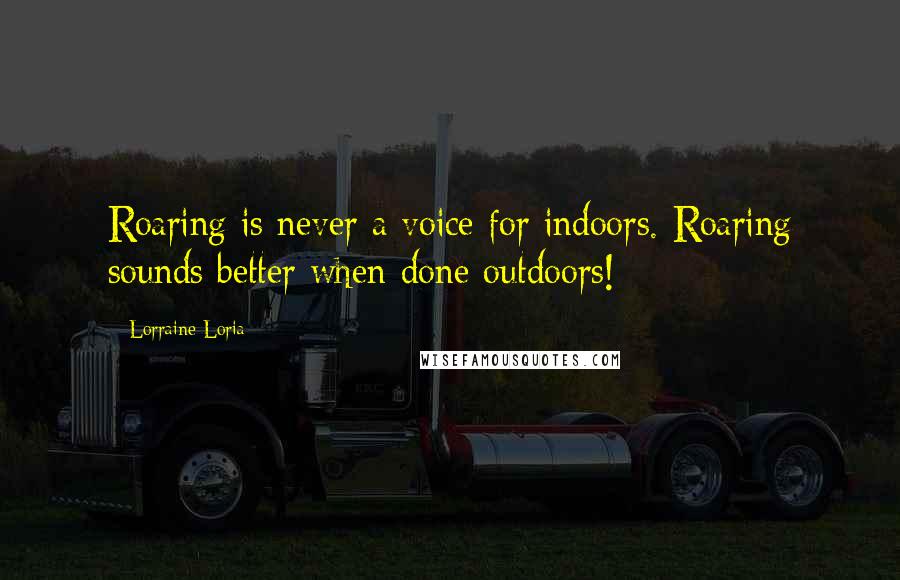 Lorraine Loria Quotes: Roaring is never a voice for indoors. Roaring sounds better when done outdoors!