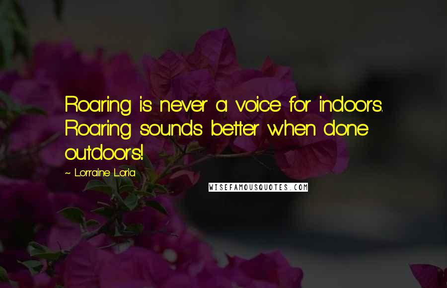 Lorraine Loria Quotes: Roaring is never a voice for indoors. Roaring sounds better when done outdoors!