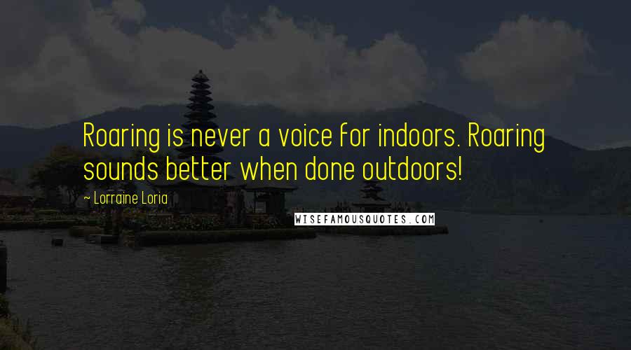Lorraine Loria Quotes: Roaring is never a voice for indoors. Roaring sounds better when done outdoors!