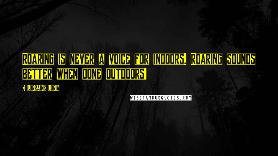 Lorraine Loria Quotes: Roaring is never a voice for indoors. Roaring sounds better when done outdoors!