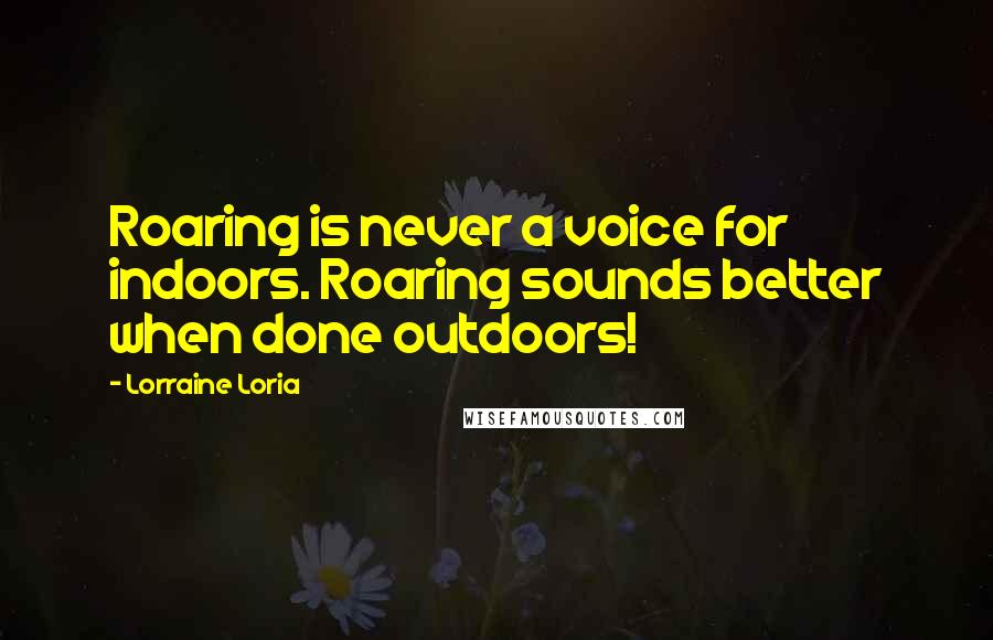 Lorraine Loria Quotes: Roaring is never a voice for indoors. Roaring sounds better when done outdoors!