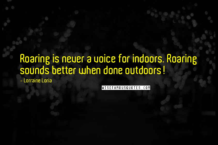 Lorraine Loria Quotes: Roaring is never a voice for indoors. Roaring sounds better when done outdoors!