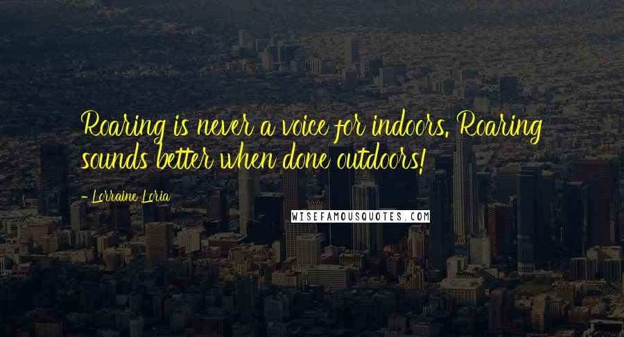 Lorraine Loria Quotes: Roaring is never a voice for indoors. Roaring sounds better when done outdoors!