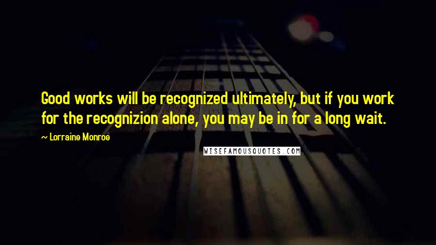 Lorraine Monroe Quotes: Good works will be recognized ultimately, but if you work for the recognizion alone, you may be in for a long wait.