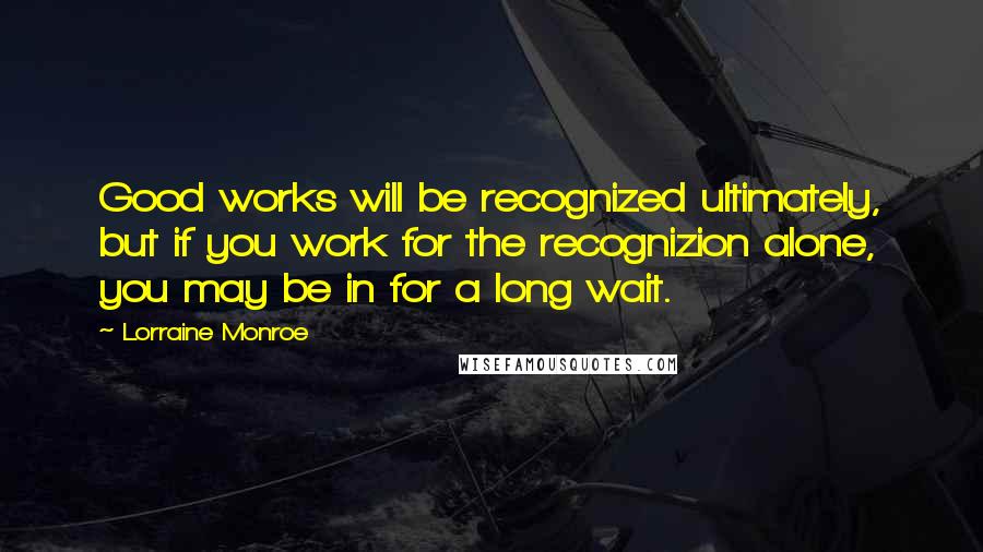 Lorraine Monroe Quotes: Good works will be recognized ultimately, but if you work for the recognizion alone, you may be in for a long wait.