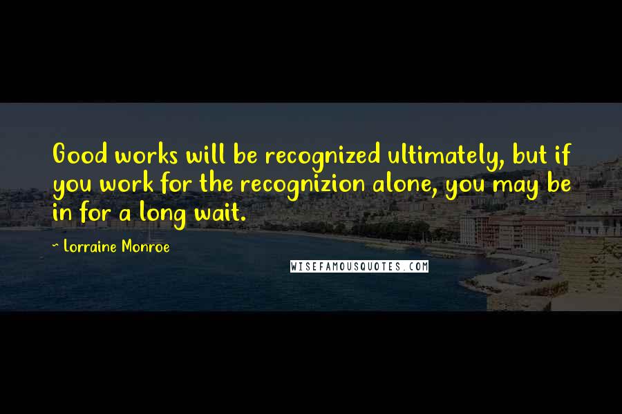 Lorraine Monroe Quotes: Good works will be recognized ultimately, but if you work for the recognizion alone, you may be in for a long wait.