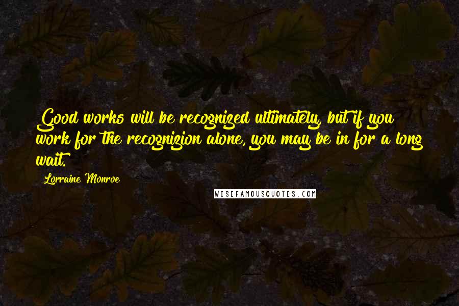 Lorraine Monroe Quotes: Good works will be recognized ultimately, but if you work for the recognizion alone, you may be in for a long wait.