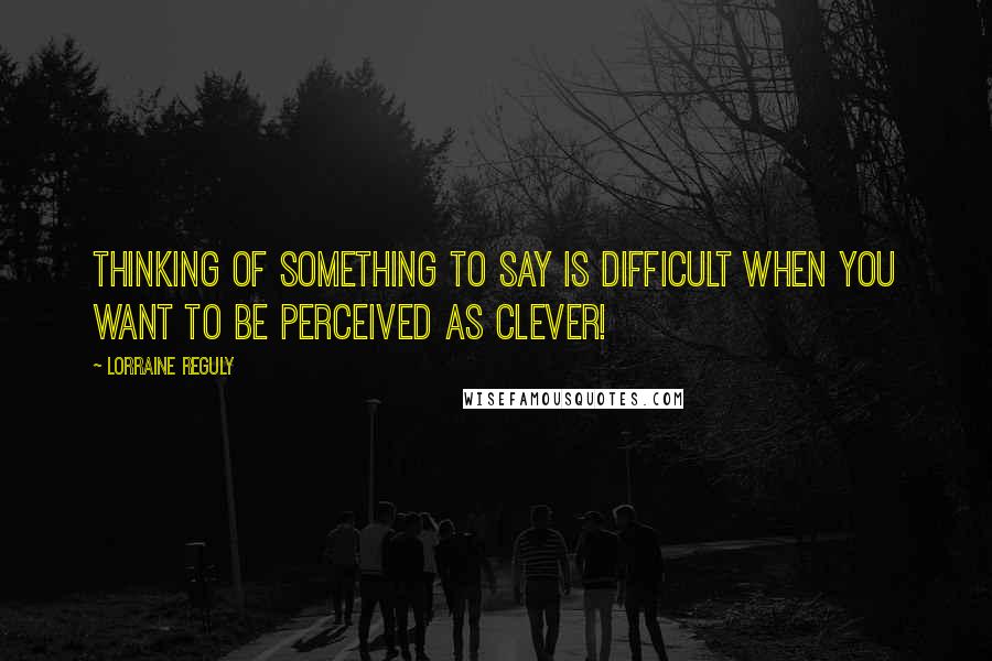 Lorraine Reguly Quotes: Thinking of something to say is difficult when you want to be perceived as clever!