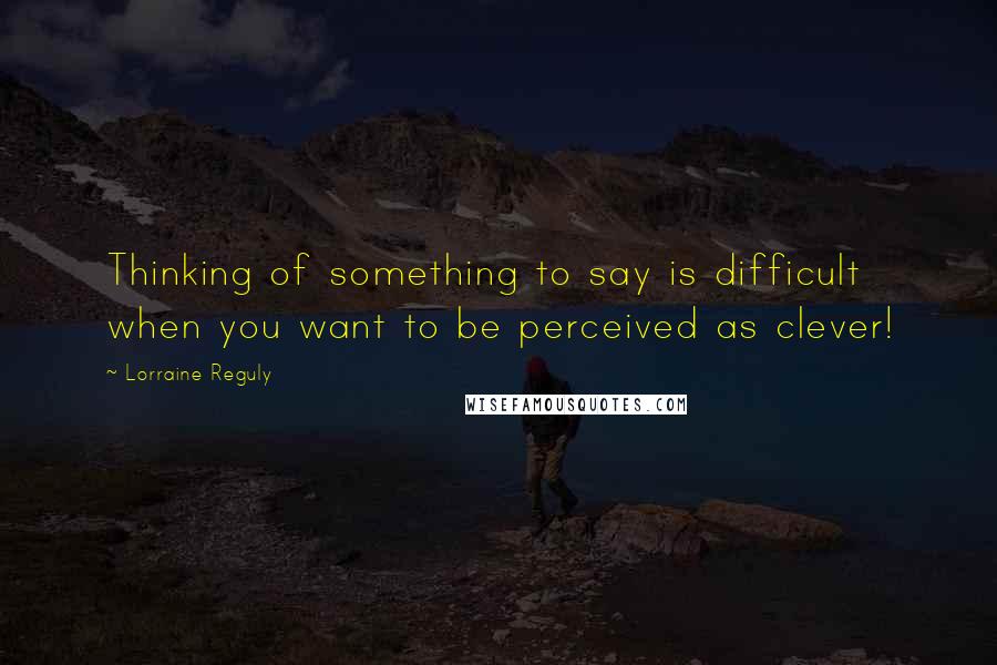 Lorraine Reguly Quotes: Thinking of something to say is difficult when you want to be perceived as clever!