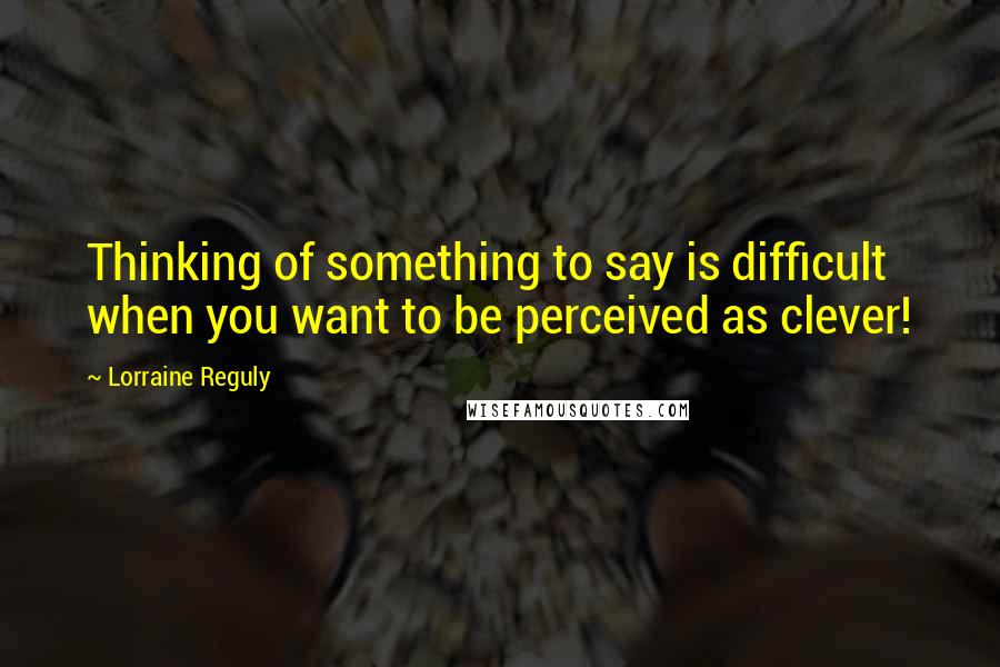 Lorraine Reguly Quotes: Thinking of something to say is difficult when you want to be perceived as clever!