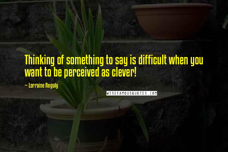 Lorraine Reguly Quotes: Thinking of something to say is difficult when you want to be perceived as clever!