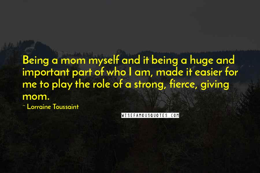 Lorraine Toussaint Quotes: Being a mom myself and it being a huge and important part of who I am, made it easier for me to play the role of a strong, fierce, giving mom.