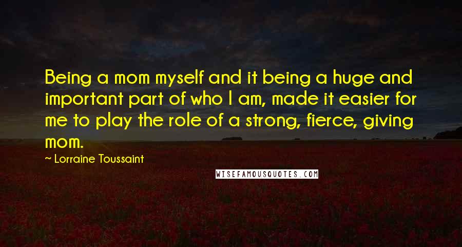 Lorraine Toussaint Quotes: Being a mom myself and it being a huge and important part of who I am, made it easier for me to play the role of a strong, fierce, giving mom.