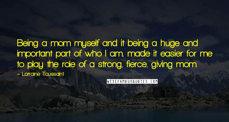 Lorraine Toussaint Quotes: Being a mom myself and it being a huge and important part of who I am, made it easier for me to play the role of a strong, fierce, giving mom.