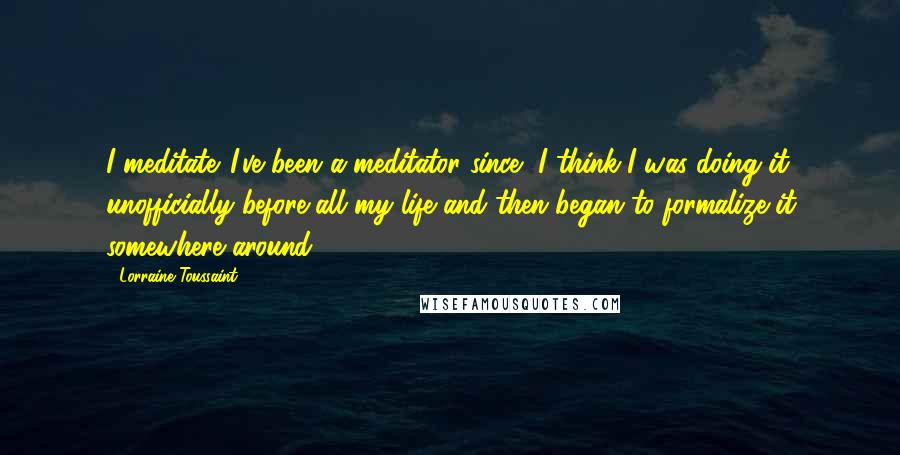 Lorraine Toussaint Quotes: I meditate. I've been a meditator since, I think I was doing it unofficially before all my life and then began to formalize it somewhere around 14.