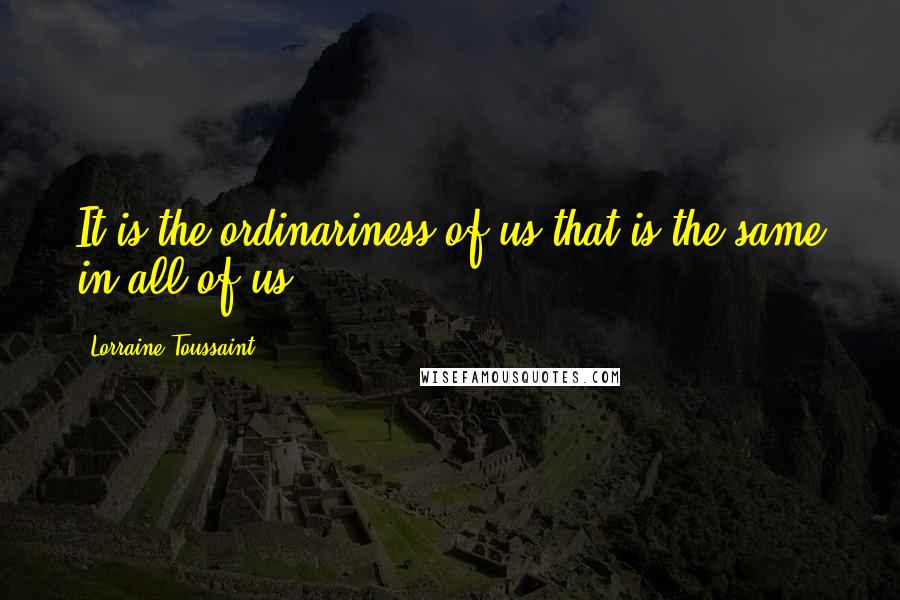 Lorraine Toussaint Quotes: It is the ordinariness of us that is the same in all of us.