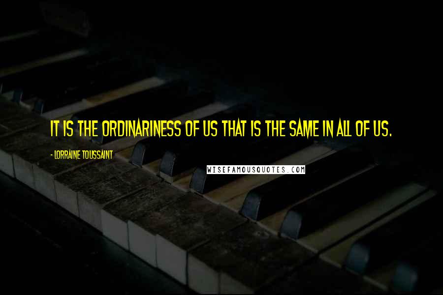 Lorraine Toussaint Quotes: It is the ordinariness of us that is the same in all of us.