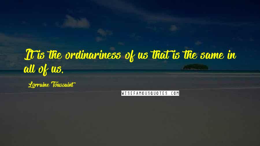Lorraine Toussaint Quotes: It is the ordinariness of us that is the same in all of us.