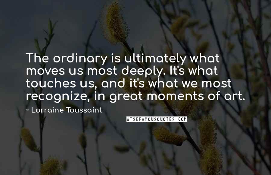 Lorraine Toussaint Quotes: The ordinary is ultimately what moves us most deeply. It's what touches us, and it's what we most recognize, in great moments of art.