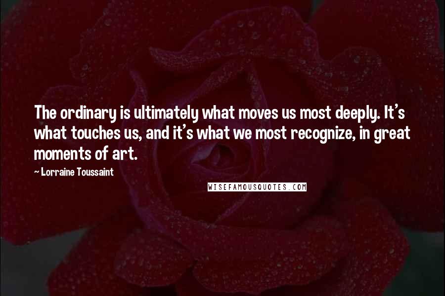 Lorraine Toussaint Quotes: The ordinary is ultimately what moves us most deeply. It's what touches us, and it's what we most recognize, in great moments of art.