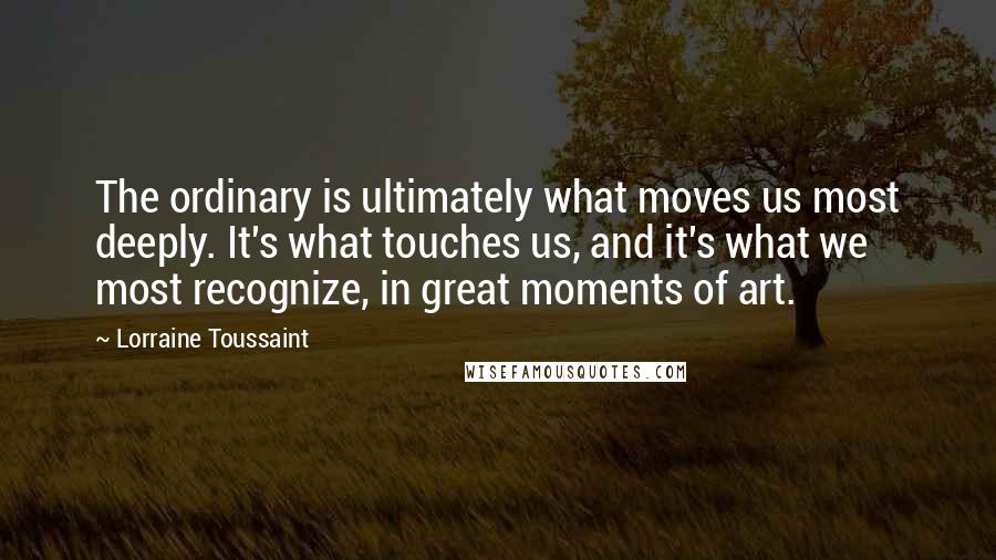 Lorraine Toussaint Quotes: The ordinary is ultimately what moves us most deeply. It's what touches us, and it's what we most recognize, in great moments of art.