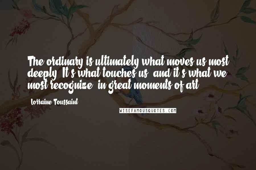 Lorraine Toussaint Quotes: The ordinary is ultimately what moves us most deeply. It's what touches us, and it's what we most recognize, in great moments of art.