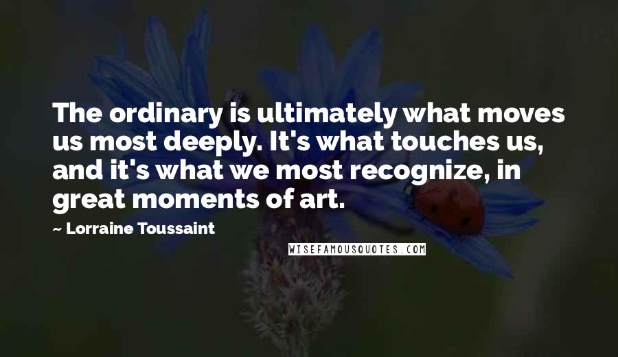Lorraine Toussaint Quotes: The ordinary is ultimately what moves us most deeply. It's what touches us, and it's what we most recognize, in great moments of art.