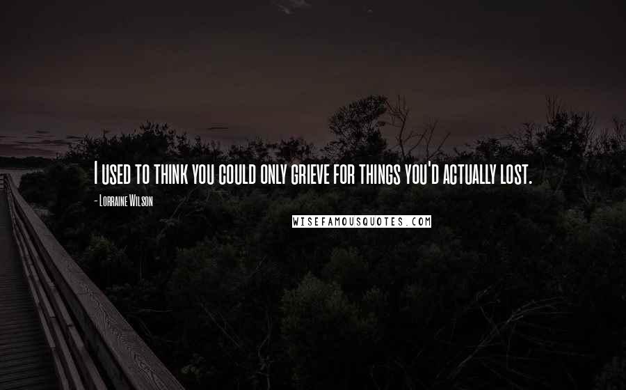 Lorraine Wilson Quotes: I used to think you could only grieve for things you'd actually lost.
